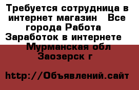 Требуется сотрудница в интернет-магазин - Все города Работа » Заработок в интернете   . Мурманская обл.,Заозерск г.